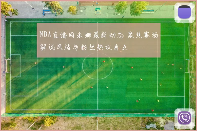 NBA直播间米娜最新动态 聚焦赛场解说风格与粉丝热议看点