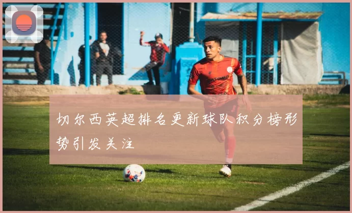 切尔西英超排名更新球队积分榜形势引发关注