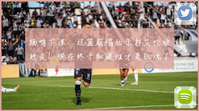 杨鸣下课，辽篮崩塌始于郭艾伦被赶走！现在终于知道谁才是队魂了