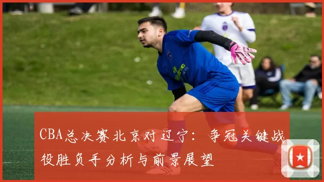 CBA总决赛北京对辽宁:争冠关键战役胜负手分析与前景展望