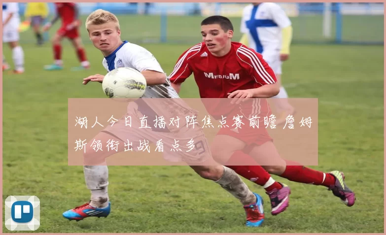 湖人今日直播对阵焦点赛前瞻 詹姆斯领衔出战看点多