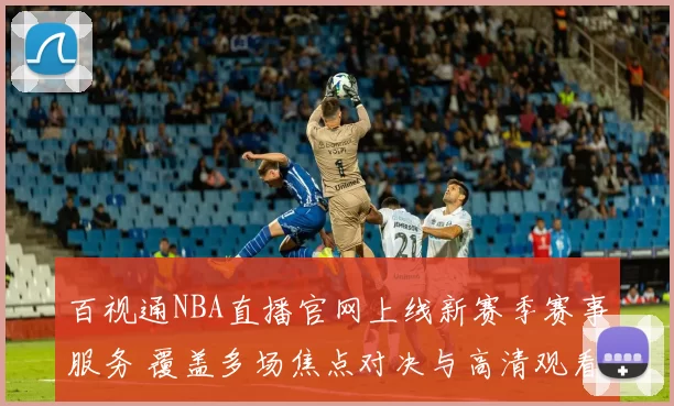 百视通NBA直播官网上线新赛季赛事服务 覆盖多场焦点对决与高清观看体验