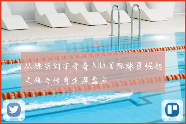 从姚明到字母哥 NBA国际球员崛起之路与传奇生涯盘点
