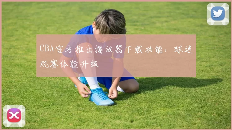 CBA官方推出播放器下载功能，球迷观赛体验升级