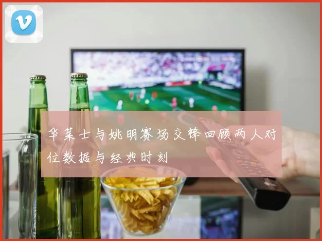 华莱士与姚明赛场交锋回顾两人对位数据与经典时刻