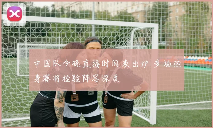 中国队今晚直播时间表出炉 多场热身赛将检验阵容深度