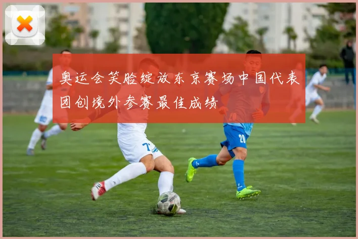 奥运会笑脸绽放东京赛场中国代表团创境外参赛最佳成绩
