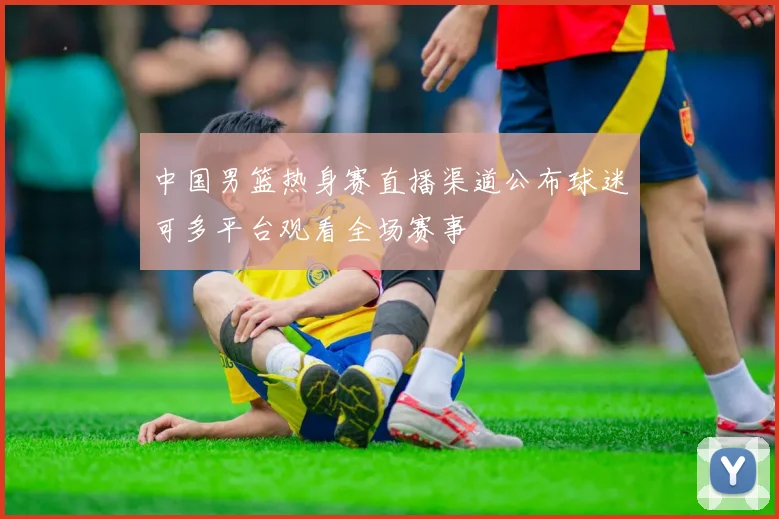 中国男篮热身赛直播渠道公布球迷可多平台观看全场赛事
