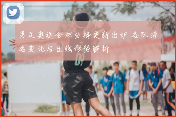 男足奥运会积分榜更新出炉 各队排名变化与出线形势解析