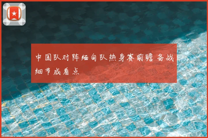 中国队对阵缅甸队热身赛前瞻 备战细节成看点