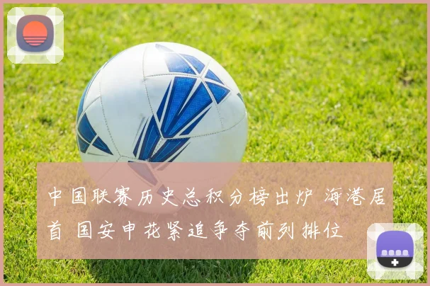 中国联赛历史总积分榜出炉 海港居首 国安申花紧追争夺前列排位