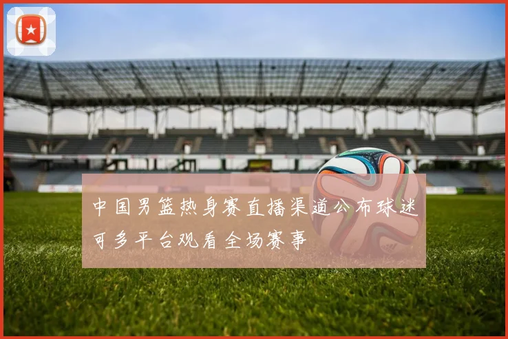 中国男篮热身赛直播渠道公布球迷可多平台观看全场赛事