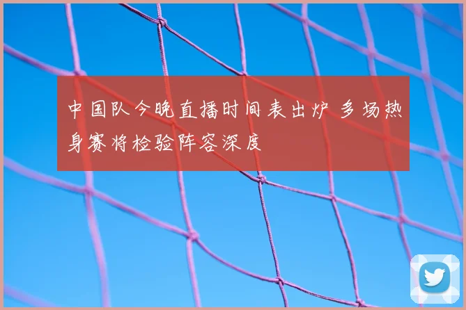 中国队今晚直播时间表出炉 多场热身赛将检验阵容深度