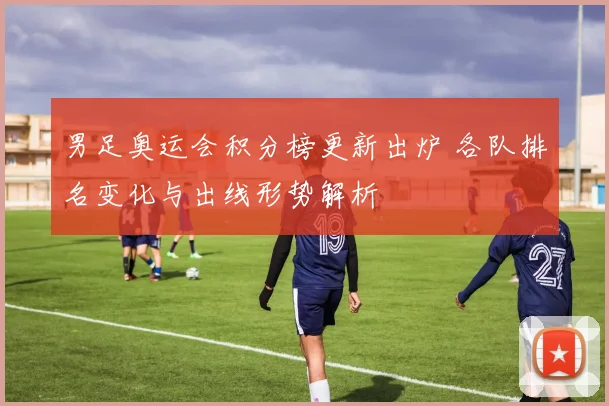 男足奥运会积分榜更新出炉 各队排名变化与出线形势解析