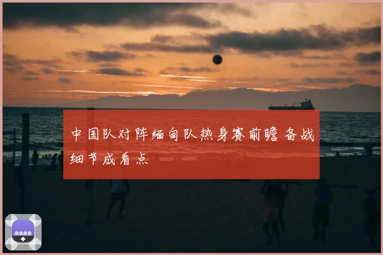 中国队对阵缅甸队热身赛前瞻 备战细节成看点