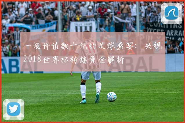 一场价值数十亿的足球盛宴:央视2018世界杯转播费全解析